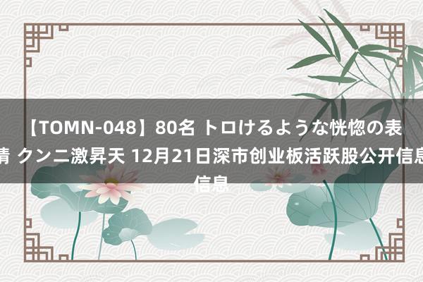 【TOMN-048】80名 トロけるような恍惚の表情 クンニ激昇天 12月21日深市创业板活跃股公开信息