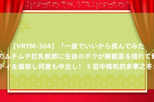 【VRTM-304】「一度でいいから揉んでみたい！」はち切れんばかりのムチムチ巨乳教師に生徒のボクが睡眠薬を隠れて飲ませて、夢の豊満ボディを堪能し何度も中出し！ 3 田中精机的多事之冬：主要鼓吹涉内幕