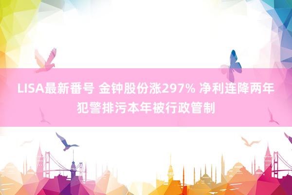 LISA最新番号 金钟股份涨297% 净利连降两年犯警排污本年被行政管制