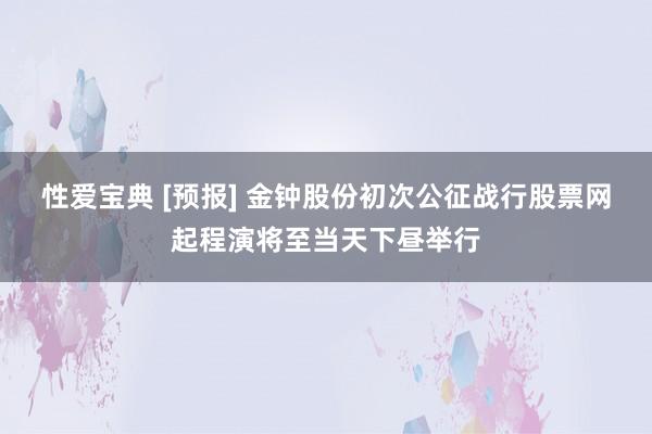 性爱宝典 [预报] 金钟股份初次公征战行股票网起程演将至当天下昼举行