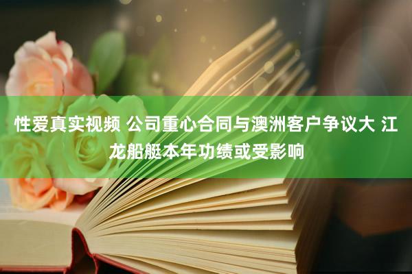 性爱真实视频 公司重心合同与澳洲客户争议大 江龙船艇本年功绩或受影响