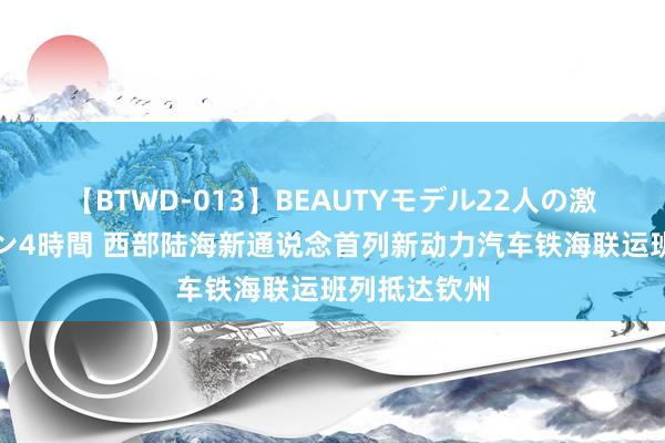 【BTWD-013】BEAUTYモデル22人の激しいピストン4時間 西部陆海新通说念首列新动力汽车铁海联运班列抵达钦州