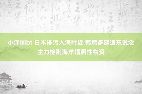 小泽圆bt 日本排污入海附近 韩增多建造东说念主力检测海洋辐照性物资