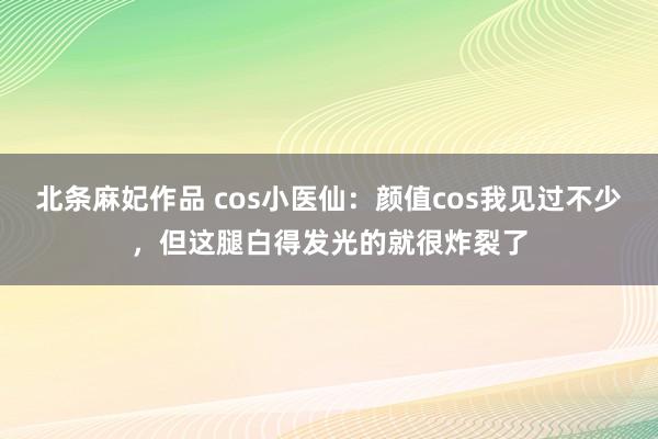 北条麻妃作品 cos小医仙：颜值cos我见过不少，但这腿白得发光的就很炸裂了