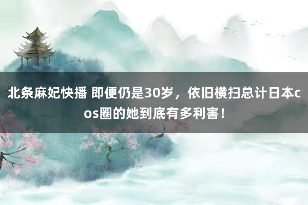 北条麻妃快播 即便仍是30岁，依旧横扫总计日本cos圈的她到底有多利害！