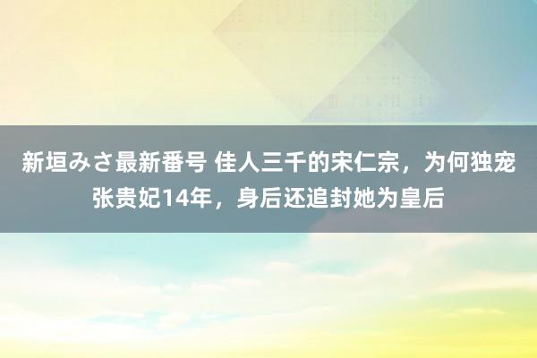 新垣みさ最新番号 佳人三千的宋仁宗，为何独宠张贵妃14年，身后还追封她为皇后