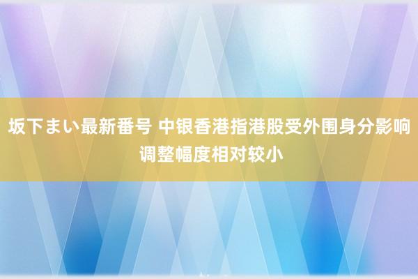 坂下まい最新番号 中银香港指港股受外围身分影响 调整幅度相对较小