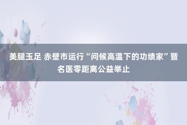 美腿玉足 赤壁市运行“问候高温下的功绩家”暨名医零距离公益举止