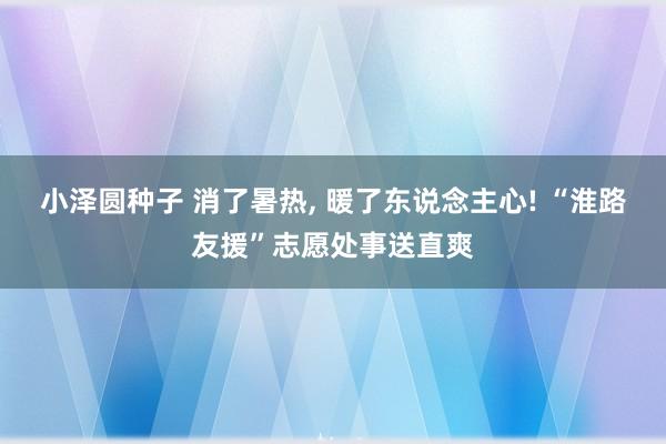 小泽圆种子 消了暑热, 暖了东说念主心! “淮路友援”志愿处事送直爽