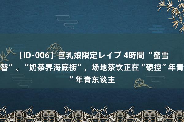 【ID-006】巨乳娘限定レイプ 4時間 “蜜雪冰城平替”、“奶茶界海底捞”，场地茶饮正在“硬控”年青东谈主