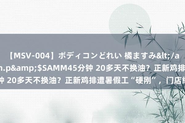 【MSV-004】ボディコンどれい 橘ますみ</a>1992-02-06h.m.p&$SAMM45分钟 20多天不换油？正新鸡排遭暑假工“硬刚”，门店缩至万家