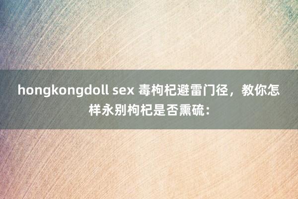 hongkongdoll sex 毒枸杞避雷门径，教你怎样永别枸杞是否熏硫：