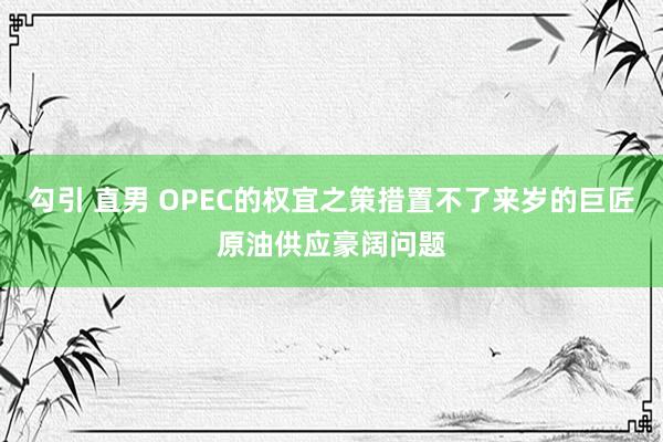 勾引 直男 OPEC的权宜之策措置不了来岁的巨匠原油供应豪阔问题