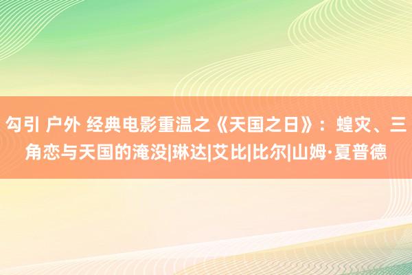 勾引 户外 经典电影重温之《天国之日》：蝗灾、三角恋与天国的淹没|琳达|艾比|比尔|山姆·夏普德