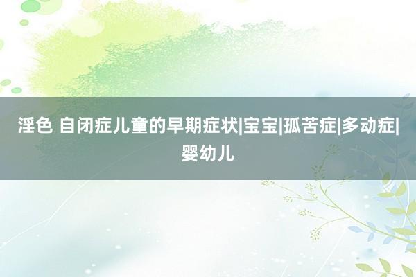 淫色 自闭症儿童的早期症状|宝宝|孤苦症|多动症|婴幼儿