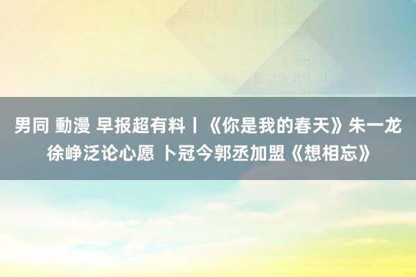 男同 動漫 早报超有料丨《你是我的春天》朱一龙徐峥泛论心愿 卜冠今郭丞加盟《想相忘》