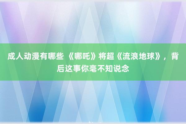 成人动漫有哪些 《哪吒》将超《流浪地球》，背后这事你毫不知说念