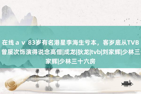 在线ａｖ 83岁有名港星李海生亏本，客岁底从TVB离巢，曾屡次饰演得说念高僧|成龙|狄龙|tvb|刘家辉|少林三十六房