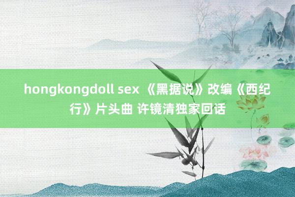 hongkongdoll sex 《黑据说》改编《西纪行》片头曲 许镜清独家回话