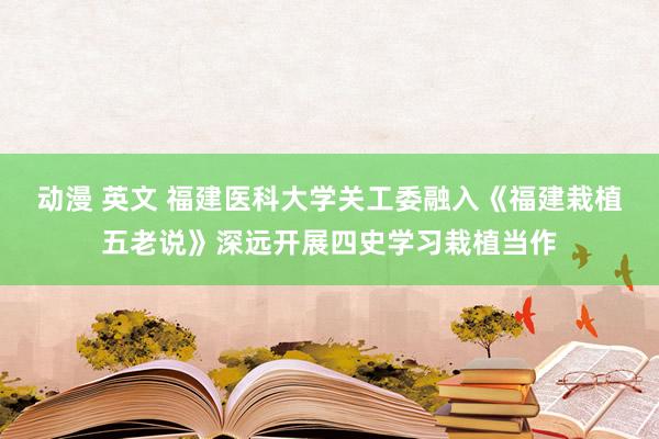 动漫 英文 福建医科大学关工委融入《福建栽植五老说》深远开展四史学习栽植当作