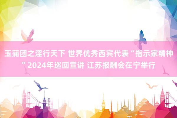 玉蒲团之淫行天下 世界优秀西宾代表“指示家精神”2024年巡回宣讲 江苏报酬会在宁举行