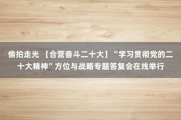 偷拍走光 【合营奋斗二十大】“学习贯彻党的二十大精神”方位与战略专题答复会在线举行