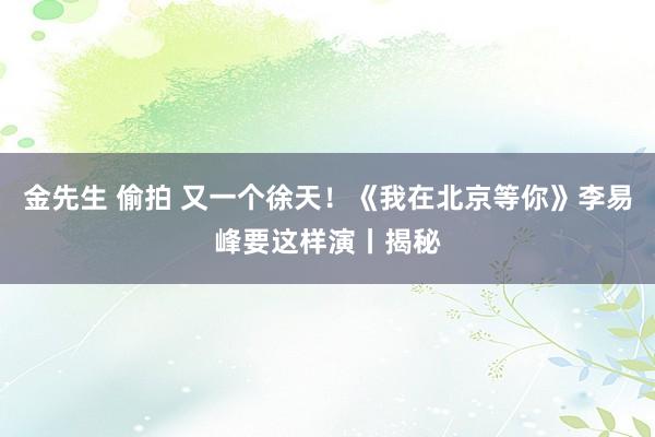 金先生 偷拍 又一个徐天！《我在北京等你》李易峰要这样演丨揭秘