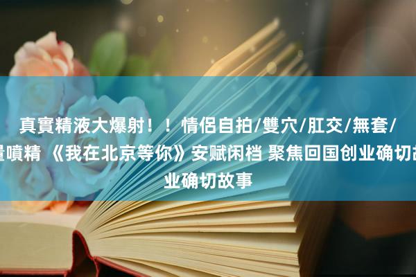 真實精液大爆射！！情侶自拍/雙穴/肛交/無套/大量噴精 《我在北京等你》安赋闲档 聚焦回国创业确切故事