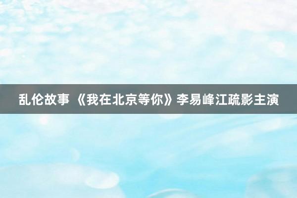 乱伦故事 《我在北京等你》李易峰江疏影主演