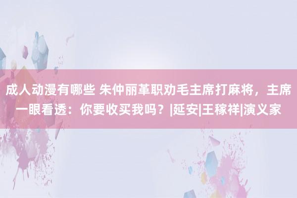 成人动漫有哪些 朱仲丽革职劝毛主席打麻将，主席一眼看透：你要收买我吗？|延安|王稼祥|演义家