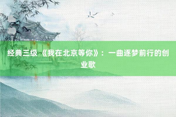 经典三级 《我在北京等你》：一曲逐梦前行的创业歌