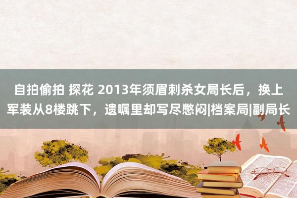 自拍偷拍 探花 2013年须眉刺杀女局长后，换上军装从8楼跳下，遗嘱里却写尽憋闷|档案局|副局长