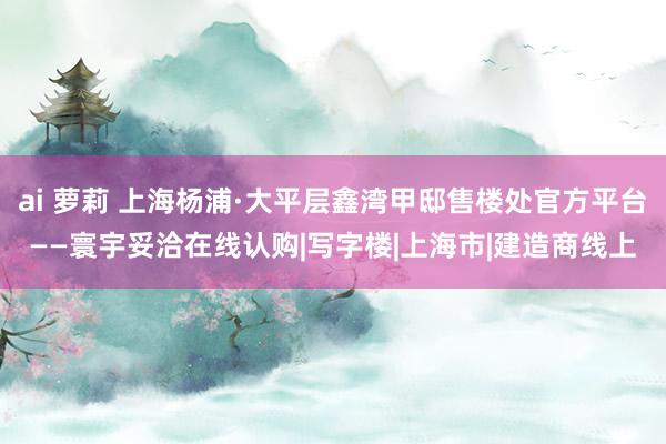 ai 萝莉 上海杨浦·大平层鑫湾甲邸售楼处官方平台——寰宇妥洽在线认购|写字楼|上海市|建造商线上