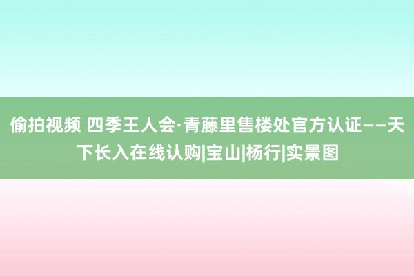 偷拍视频 四季王人会·青藤里售楼处官方认证——天下长入在线认购|宝山|杨行|实景图