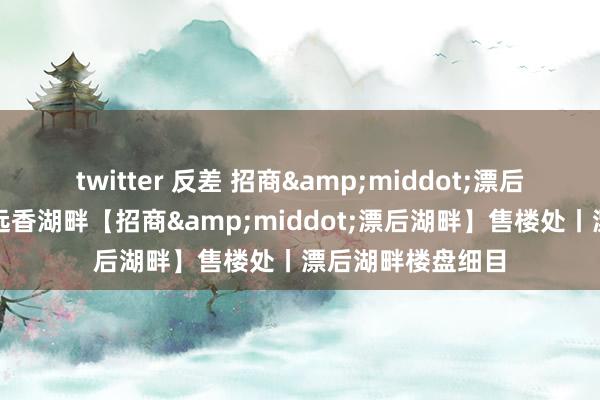 twitter 反差 招商&middot;漂后湖畔在线网站丨远香湖畔【招商&middot;漂后湖畔】售楼处丨漂后湖畔楼盘细目