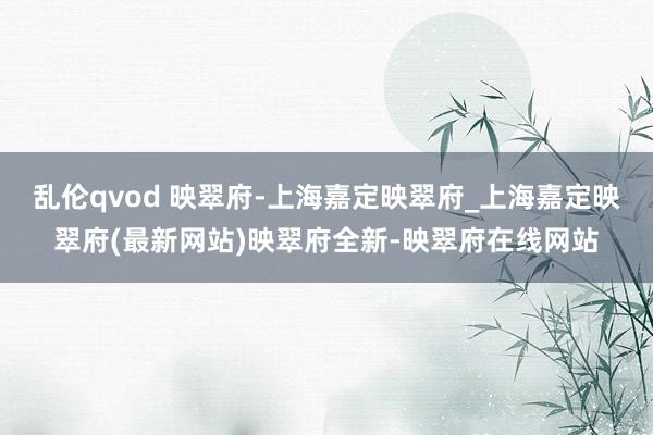 乱伦qvod 映翠府-上海嘉定映翠府_上海嘉定映翠府(最新网站)映翠府全新-映翠府在线网站