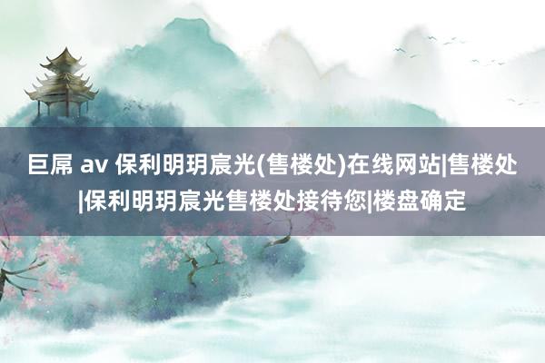 巨屌 av 保利明玥宸光(售楼处)在线网站|售楼处|保利明玥宸光售楼处接待您|楼盘确定