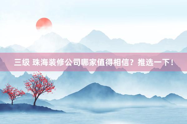 三级 珠海装修公司哪家值得相信？推选一下！