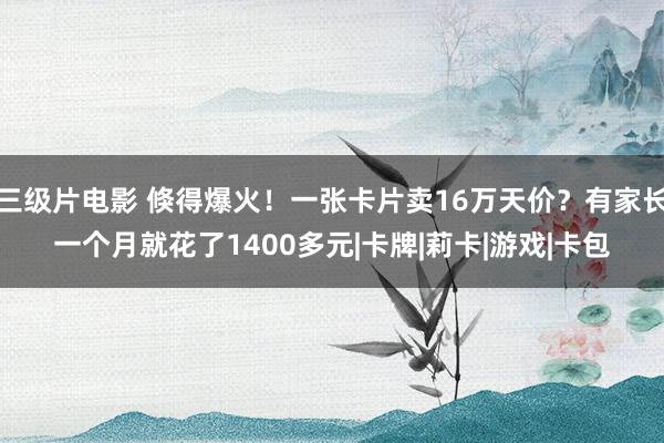 三级片电影 倏得爆火！一张卡片卖16万天价？有家长一个月就花了1400多元|卡牌|莉卡|游戏|卡包