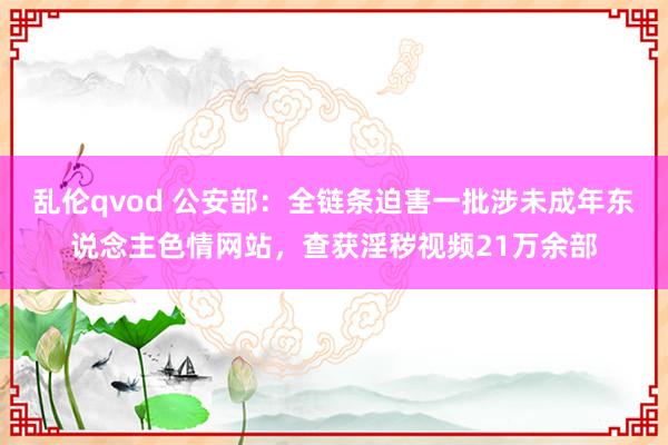 乱伦qvod 公安部：全链条迫害一批涉未成年东说念主色情网站，查获淫秽视频21万余部