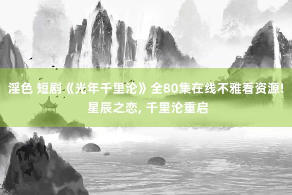 淫色 短剧《光年千里沦》全80集在线不雅看资源! 星辰之恋, 千里沦重启