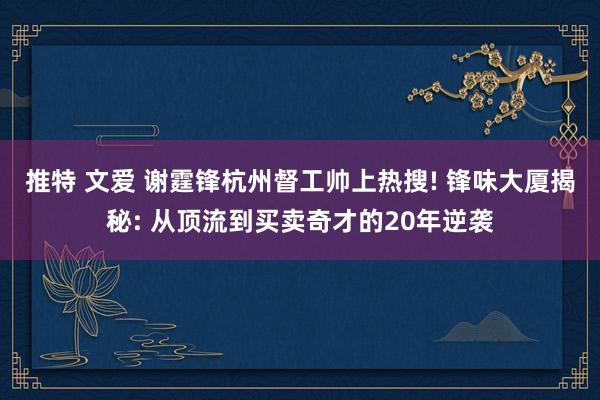推特 文爱 谢霆锋杭州督工帅上热搜! 锋味大厦揭秘: 从顶流到买卖奇才的20年逆袭