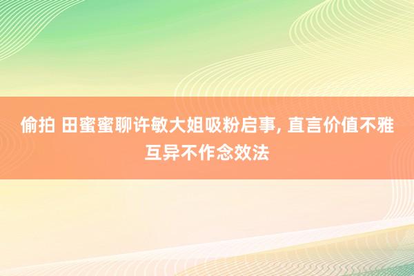 偷拍 田蜜蜜聊许敏大姐吸粉启事, 直言价值不雅互异不作念效法