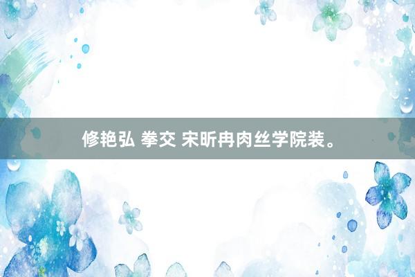 修艳弘 拳交 宋昕冉肉丝学院装。
