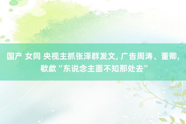 国产 女同 央视主抓张泽群发文, 广告周涛、董卿, 欷歔“东说念主面不知那处去”