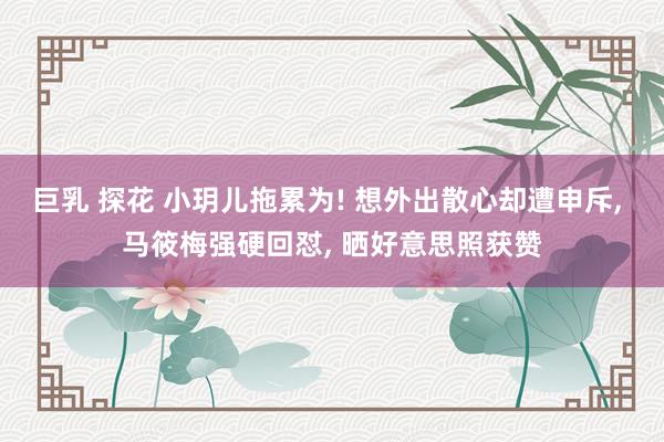 巨乳 探花 小玥儿拖累为! 想外出散心却遭申斥, 马筱梅强硬回怼, 晒好意思照获赞