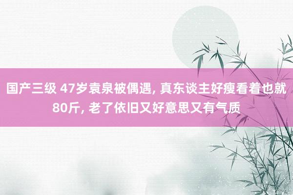 国产三级 47岁袁泉被偶遇, 真东谈主好瘦看着也就80斤, 老了依旧又好意思又有气质
