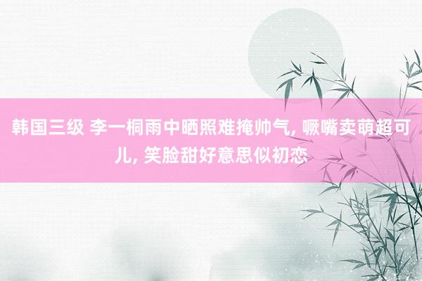 韩国三级 李一桐雨中晒照难掩帅气, 噘嘴卖萌超可儿, 笑脸甜好意思似初恋