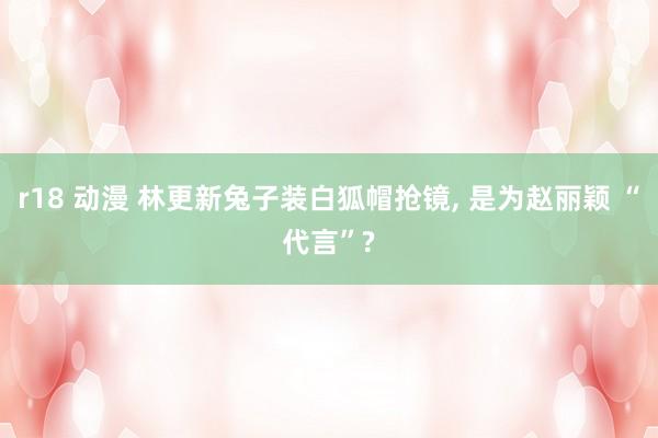 r18 动漫 林更新兔子装白狐帽抢镜, 是为赵丽颖 “代言”?