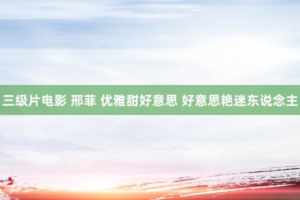 三级片电影 邢菲 优雅甜好意思 好意思艳迷东说念主